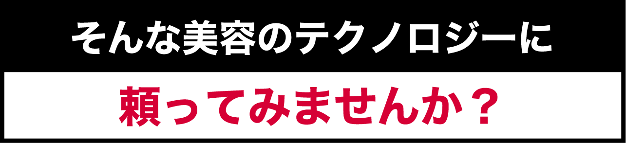 そんな美容のテクノロジーに 頼ってみませんか？